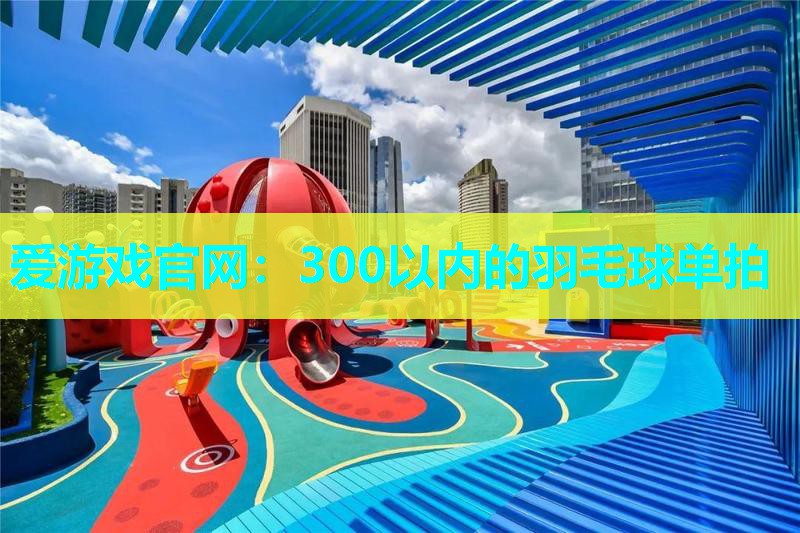 爱游戏官网：300以内的羽毛球单拍